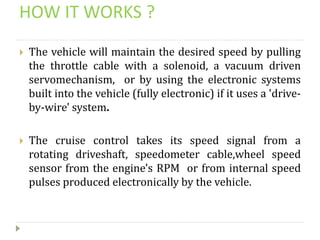 HOW IT WORKS ?
 The vehicle will maintain the desired speed by pulling
the throttle cable with a solenoid, a vacuum driven
servomechanism, or by using the electronic systems
built into the vehicle (fully electronic) if it uses a 'drive-
by-wire' system.
 The cruise control takes its speed signal from a
rotating driveshaft, speedometer cable,wheel speed
sensor from the engine's RPM or from internal speed
pulses produced electronically by the vehicle.
 