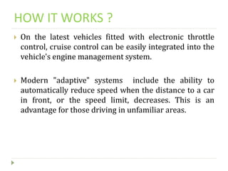 HOW IT WORKS ?
 On the latest vehicles fitted with electronic throttle
control, cruise control can be easily integrated into the
vehicle's engine management system.
 Modern "adaptive" systems include the ability to
automatically reduce speed when the distance to a car
in front, or the speed limit, decreases. This is an
advantage for those driving in unfamiliar areas.
 