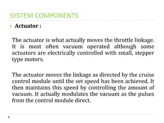 SYSTEM COMPONENTS
 Actuator :
The actuator is what actually moves the throttle linkage.
It is most often vacuum operated although some
actuators are electrically controlled with small, stepper
type motors.
The actuator moves the linkage as directed by the cruise
control module until the set speed has been achieved. It
then maintains this speed by controlling the amount of
vacuum. It actually modulates the vacuum as the pulses
from the control module direct.
 