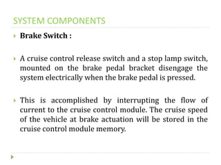 SYSTEM COMPONENTS
 Brake Switch :
 A cruise control release switch and a stop lamp switch,
mounted on the brake pedal bracket disengage the
system electrically when the brake pedal is pressed.
 This is accomplished by interrupting the flow of
current to the cruise control module. The cruise speed
of the vehicle at brake actuation will be stored in the
cruise control module memory.
 