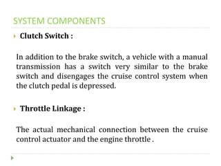 SYSTEM COMPONENTS
 Clutch Switch :
In addition to the brake switch, a vehicle with a manual
transmission has a switch very similar to the brake
switch and disengages the cruise control system when
the clutch pedal is depressed.
 Throttle Linkage :
The actual mechanical connection between the cruise
control actuator and the engine throttle .
 