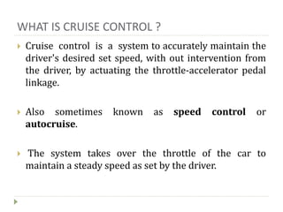 WHAT IS CRUISE CONTROL ?
 Cruise control is a system to accurately maintain the
driver's desired set speed, with out intervention from
the driver, by actuating the throttle-accelerator pedal
linkage.
 Also sometimes known as speed control or
autocruise.
 The system takes over the throttle of the car to
maintain a steady speed as set by the driver.
 