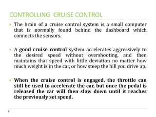 CONTROLLING CRUISE CONTROL
 The brain of a cruise control system is a small computer
that is normally found behind the dashboard which
connects the sensors.
 A good cruise control system accelerates aggressively to
the desired speed without overshooting, and then
maintains that speed with little deviation no matter how
much weight is in the car, or how steep the hill you drive up.
 When the cruise control is engaged, the throttle can
still be used to accelerate the car, but once the pedal is
released the car will then slow down until it reaches
the previously set speed.
 