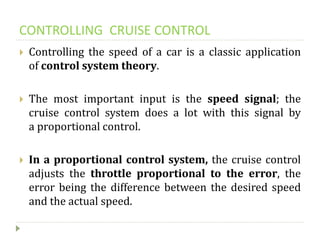 CONTROLLING CRUISE CONTROL
 Controlling the speed of a car is a classic application
of control system theory.
 The most important input is the speed signal; the
cruise control system does a lot with this signal by
a proportional control.
 In a proportional control system, the cruise control
adjusts the throttle proportional to the error, the
error being the difference between the desired speed
and the actual speed.
 