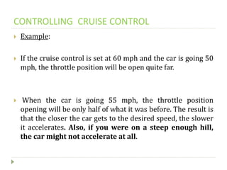 CONTROLLING CRUISE CONTROL
 Example:
 If the cruise control is set at 60 mph and the car is going 50
mph, the throttle position will be open quite far.
 When the car is going 55 mph, the throttle position
opening will be only half of what it was before. The result is
that the closer the car gets to the desired speed, the slower
it accelerates. Also, if you were on a steep enough hill,
the car might not accelerate at all.
 