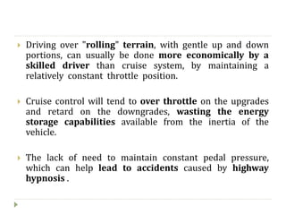  Driving over "rolling" terrain, with gentle up and down
portions, can usually be done more economically by a
skilled driver than cruise system, by maintaining a
relatively constant throttle position.
 Cruise control will tend to over throttle on the upgrades
and retard on the downgrades, wasting the energy
storage capabilities available from the inertia of the
vehicle.
 The lack of need to maintain constant pedal pressure,
which can help lead to accidents caused by highway
hypnosis .
 