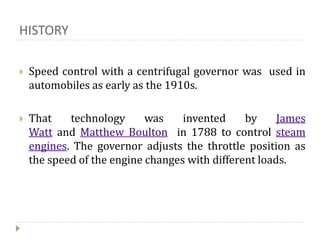 HISTORY
 Speed control with a centrifugal governor was used in
automobiles as early as the 1910s.
 That technology was invented by James
Watt and Matthew Boulton in 1788 to control steam
engines. The governor adjusts the throttle position as
the speed of the engine changes with different loads.
 