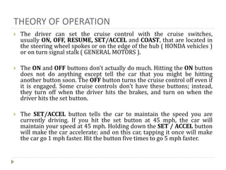 THEORY OF OPERATION
 The driver can set the cruise control with the cruise switches,
usually ON, OFF, RESUME, SET/ACCEL and COAST, that are located in
the steering wheel spokes or on the edge of the hub ( HONDA vehicles )
or on turn signal stalk ( GENERAL MOTORS ).
 The ON and OFF buttons don't actually do much. Hitting the ON button
does not do anything except tell the car that you might be hitting
another button soon. The OFF button turns the cruise control off even if
it is engaged. Some cruise controls don't have these buttons; instead,
they turn off when the driver hits the brakes, and turn on when the
driver hits the set button.
 The SET/ACCEL button tells the car to maintain the speed you are
currently driving. If you hit the set button at 45 mph, the car will
maintain your speed at 45 mph. Holding down the SET / ACCEL button
will make the car accelerate; and on this car, tapping it once will make
the car go 1 mph faster. Hit the button five times to go 5 mph faster.
 
