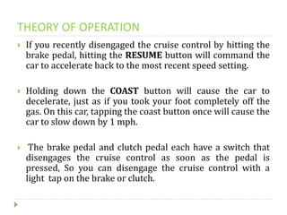 THEORY OF OPERATION
 If you recently disengaged the cruise control by hitting the
brake pedal, hitting the RESUME button will command the
car to accelerate back to the most recent speed setting.
 Holding down the COAST button will cause the car to
decelerate, just as if you took your foot completely off the
gas. On this car, tapping the coast button once will cause the
car to slow down by 1 mph.
 The brake pedal and clutch pedal each have a switch that
disengages the cruise control as soon as the pedal is
pressed, So you can disengage the cruise control with a
light tap on the brake or clutch.
 