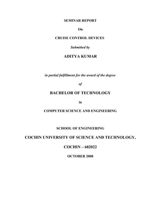 SEMINAR REPORT
On
CRUISE CONTROL DEVICES
Submitted by

ADITYA KUMAR

in partial fulfillment for the award of the degree
of

BACHELOR OF TECHNOLOGY
in
COMPUTER SCIENCE AND ENGINEERING

SCHOOL OF ENGINEERING

COCHIN UNIVERSITY OF SCIENCE AND TECHNOLOGY,
COCHIN – 682022
OCTOBER 2008

 