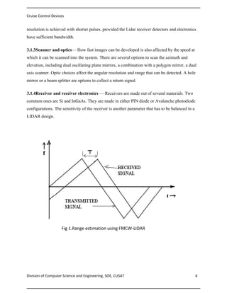 Cruise Control Devices

resolution is achieved with shorter pulses, provided the Lidar receiver detectors and electronics
have sufficient bandwidth.
3.1.3Scanner and optics— How fast images can be developed is also affected by the speed at
which it can be scanned into the system. There are several options to scan the azimuth and
elevation, including dual oscillating plane mirrors, a combination with a polygon mirror, a dual
axis scanner. Optic choices affect the angular resolution and range that can be detected. A hole
mirror or a beam splitter are options to collect a return signal.
3.1.4Receiver and receiver electronics — Receivers are made out of several materials. Two
common ones are Si and InGaAs. They are made in either PIN diode or Avalanche photodiode
configurations. The sensitivity of the receiver is another parameter that has to be balanced in a
LIDAR design.

Fig 1.Range estimation using FMCW-LIDAR

Division of Computer Science and Engineering, SOE, CUSAT

4

 