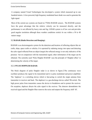 Cruise Control Devices

A company named Vorad Technologies has developed a system which measured up to one
hundred meters. A low powered, high frequency modulated laser diode was used to generate the
light signal.
Most of the current acc systems are based on 77GHz RADAR sensors. The RADAR systems
have the great advantage that the relative velocity can be measured directly, and the
performance is not affected by heavy rain and fog. LIDAR system is of low cost and provides
good angular resolution although these weather conditions restrict its use within a 30 to 40
meters range.

3.2 RADAR (Radio Detection and Ranging):
RADAR is an electromagnetic system for the detection and location of reflecting objects like air
crafts, ships, space crafts or vehicles. It is operated by radiating energy into space and detecting
the echo signal reflected from an object (target) the reflected energy is not only indicative of the
presence but on comparison with the transmitted signal, other information of the target can be
obtained. The currently used ‘Pulse Doppler RADAR’ uses the principle of ‘Doppler effect’ in
determining the velocity of the target.

3.2.1 PULSE DOPPLER RADAR:
The block diagram of pulse Doppler radar is as shown in figure.2.The continuous wave
oscillator produces the signal to be transmitted and it is pulse modulated and power amplified.
The ‘duplexer’ is a switching device which is fast-acting to switch the single antenna from
transmitter to receiver and back. The duplexer is a gas-discharge device called TR-switch. The
high power pulse from transmitter causes the device to breakdown and to protect the receiver.
On reception, duplexer directs the echo signal to the receiver. The detector demodulates the
received signal and the Doppler filter removes the noise and outputs the frequency shift ‘fd’.

Division of Computer Science and Engineering, SOE, CUSAT

5

 