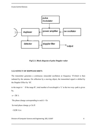 Cruise Control Devices

Fig3.2.1. Block diagram of pulse Doppler radar

3.2.2 EFFECT OF DOPPLER SHIFT:
The transmitter generates a continuous sinusoidal oscillation at frequency ‘ft’which is then
radiated by the antenna. On reflection by a moving object, the transmitted signal is shifted by
the Doppler Effect by ‘fd’.
to the target is ‘ If the range R’, total number of wavelength is ‘λ’ in the two way- path is given
by,
n = 2R/ λ
The phase change corresponding to each λ =2π
So total phase change, p=2n П
=2(2R/ λ) π

Division of Computer Science and Engineering, SOE, CUSAT

6

 