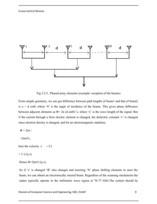 Cruise Control Devices

Fig 3.2.3.. Phased array elements (example: reception of the beams)
From simple geometry, we can get difference between path lengths of beam1 and that of beam2
is x = d sinθ, where ‘θ’ is the angle of incidence of the beams. This gives phase difference
between adjacent elements as Φ= 2π (d sinθ)/ λ, where ‘λ’ is the wave length of the signal. But
if the current through a ferro electric element is changed, the dielectric constant ‘ε’ is changed
since electron density is changed, and for an electromagnetic radiation,
Φ = 2πx /
=2πxf/v,
here the velocity v

=fλ

= 1/ (√μ ε)
Hence Φ=2πxf (√μ ε).
So if ‘ε’ is changed ‘Φ’ also changes and inserting ‘N’ phase shifting elements to steer the
beam, we can obtain an electronically steered beam. Regardless of the scanning mechanism the
radars typically operate in the millimeter wave region at 76-77 GHz.The system should be

Division of Computer Science and Engineering, SOE, CUSAT

9

 