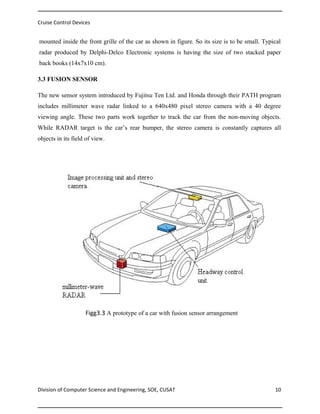 Cruise Control Devices

mounted inside the front grille of the car as shown in figure. So its size is to be small. Typical
radar produced by Delphi-Delco Electronic systems is having the size of two stacked paper
back books (14x7x10 cm).
3.3 FUSION SENSOR
The new sensor system introduced by Fujitsu Ten Ltd. and Honda through their PATH program
includes millimeter wave radar linked to a 640x480 pixel stereo camera with a 40 degree
viewing angle. These two parts work together to track the car from the non-moving objects.
While RADAR target is the car’s rear bumper, the stereo camera is constantly captures all
objects in its field of view.

Figg3.3 A prototype of a car with fusion sensor arrangement

Division of Computer Science and Engineering, SOE, CUSAT

10

 