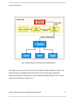 Cruise Control Devices

Fig 3.3.Block diagram of sensing and controlling process

Fig 3.3.Block diagram of sensing and controlling process

The image processor measures the distances to the objects through triangulation method. This
method includes an algorithm based on the detection of the vertical edges and distance.
Incorporating both the 16-degree field of view of radar and 40-degree field of view of camera
enhances the performance in tight curves.

Division of Computer Science and Engineering, SOE, CUSAT

11

 