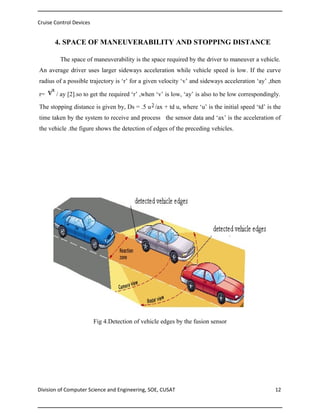 Cruise Control Devices

4. SPACE OF MANEUVERABILITY AND STOPPING DISTANCE
The space of maneuverability is the space required by the driver to maneuver a vehicle.
An average driver uses larger sideways acceleration while vehicle speed is low. If the curve
radius of a possible trajectory is ‘r’ for a given velocity ‘v’ and sideways acceleration ‘ay’ ,then
r=

/ ay [2].so to get the required ‘r’ ,when ‘v’ is low, ‘ay’ is also to be low correspondingly.

The stopping distance is given by, Ds = .5 u /ax + td u, where ‘u’ is the initial speed ‘td’ is the
time taken by the system to receive and process the sensor data and ‘ax’ is the acceleration of
the vehicle .the figure shows the detection of edges of the preceding vehicles.

Fig 4.Detection of vehicle edges by the fusion sensor

Division of Computer Science and Engineering, SOE, CUSAT

12

 