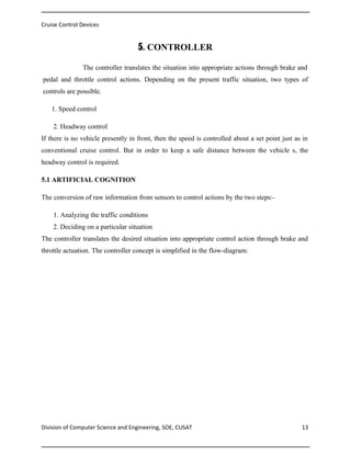 Cruise Control Devices

5. CONTROLLER
The controller translates the situation into appropriate actions through brake and
pedal and throttle control actions. Depending on the present traffic situation, two types of
controls are possible.
1. Speed control
2. Headway control
If there is no vehicle presently in front, then the speed is controlled about a set point just as in
conventional cruise control. But in order to keep a safe distance between the vehicle s, the
headway control is required.
5.1 ARTIFICIAL COGNITION
The conversion of raw information from sensors to control actions by the two steps:1. Analyzing the traffic conditions
2. Deciding on a particular situation
The controller translates the desired situation into appropriate control action through brake and
throttle actuation. The controller concept is simplified in the flow-diagram:

Division of Computer Science and Engineering, SOE, CUSAT

13

 