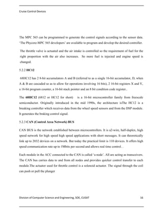 Cruise Control Devices

The MPC 565 can be programmed to generate the control signals according to the sensor data.
‘The Phycore-MPC 565 developers’ are available to program and develop the desired controller.
The throttle valve is actuated and the air intake is controlled so the requirement of fuel for the
right proportion with the air also increases. So more fuel is injected and engine speed is
changed.
5.2.2 HC12
68HC12 has 2 8-bit accumulators A and B (referred to as a single 16-bit accumulator, D, when
A & B are cascaded so as to allow for operations involving 16 bits), 2 16-bit registers X and Y,
a 16-bit program counter, a 16-bit stack pointer and an 8 bit condition code register..
The 68HC12 (6812 or HC12 for short)

is a 16-bit microcontroller family from freescale

semiconductor. Originally introduced in the mid 1990s, the architecture isThe HC12 is a
breaking controller which receives data from the wheel speed sensors and from the DSP module.
It generates the braking control signal.
5.2.3 CAN (Control Area Network) BUS
CAN BUS is the network established between microcontrollers. It is a2-wire, half-duplex, high
speed network for high speed high speed applications with short messages. It can theoretically
link up to 2032 devices on a network. But today the practical limit is 110 devices. It offers high
speed communication rate up to 1Mbits per second and allows real time control. .
Each module in the ACC connected to the CAN is called ‘a node’. All are acting as transceivers.
The CAN bus carries data to and from all nodes and provides quicker control transfer to each
module.The actuator used for throttle control is a solenoid actuator. The signal through the coil
can push or pull the plunger

Division of Computer Science and Engineering, SOE, CUSAT

16

 