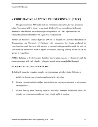 Cruise Control Devices

6. COOPERATIVE ADAPTIVE CRUISE CONTROL [CACC]
Though conventional ACC and SACC are still expensive novelties, the next generation
called Cooperative ACC is already being tested. While ACC can respond to the difference
between its own behavior and that of the preceding vehicle, the CACC system allows the
vehicles to communicate and to work together to avoid collision.
Partners of Advanced Transit Highways (PATH) –a program of California Department of
Transportation and University of California with

companies like Honda conducted an

experiment in which three test vehicles used a communication protocol in which the lead car
can broadcast information about its speed, acceleration ,breaking capacity to the rest of the
groups in every 20ms.
PATH is dedicated to develop systems that allow cars to set up platoons of vehicles in which the
cars communicate with each other by exchanging signals using protocols like Bluetooth.

6.1 MAIN POSTULATIONS ABOUT CACC:
1. In CACC mode, the preceding vehicles can communicate actively with the following s
Vehicle So that their speed can be coordinated with each other.
2.

Because communication is quicker, more reliable and responsive compared to autonomous
sensing as in ACC.

3.

Because braking rates, breaking capacity and other important information about the
vehicles can be exchanged, safer and closer vehicle traffic is possible.

Division of Computer Science and Engineering, SOE, CUSAT

17

 