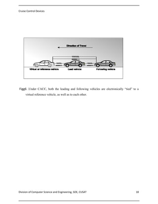 Cruise Control Devices

Figg6 .Under CACC, both the leading and following vehicles are electronically “tied” to a
virtual reference vehicle, as well as to each other.

Division of Computer Science and Engineering, SOE, CUSAT

18

 