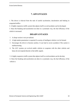 Cruise Control Devices

7. ADVANTAGES
1. The driver is relieved from the task of careful acceleration, deceleration and braking in
congested traffics.
2. A highly responsive traffic system that adjusts itself to avoid accidents can be developed.
3. Since the breaking and acceleration are done in a systematic way, the fuel efficiency of the
vehicle is increased.

DISADVANTAGES
1. A cheap version is not yet realized.
2. A high market penetration is required if a society of intelligent vehicles is to be formed.
3. Encourages the driver to become careless. It can lead to severe accidents if the system is
malfunctioning.
4. The ACC systems yet evolved enable vehicles to cooperate with the other vehicles and
hence do not respond directly to the traffic signals.
5. A highly responsive traffic system that adjusts itself to avoid accidents can be develop
6. Since the breaking and acceleration are done in a systematic way, the fuel efficiency of the
vehicle is

Division of Computer Science and Engineering, SOE, CUSAT

19

 