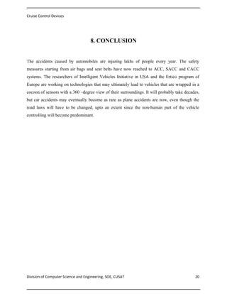 Cruise Control Devices

8. CONCLUSION

The accidents caused by automobiles are injuring lakhs of people every year. The safety
measures starting from air bags and seat belts have now reached to ACC, SACC and CACC
systems. The researchers of Intelligent Vehicles Initiative in USA and the Ertico program of
Europe are working on technologies that may ultimately lead to vehicles that are wrapped in a
cocoon of sensors with a 360 –degree view of their surroundings. It will probably take decades,
but car accidents may eventually become as rare as plane accidents are now, even though the
road laws will have to be changed, upto an extent since the non-human part of the vehicle
controlling will become predominant.

Division of Computer Science and Engineering, SOE, CUSAT

20

 