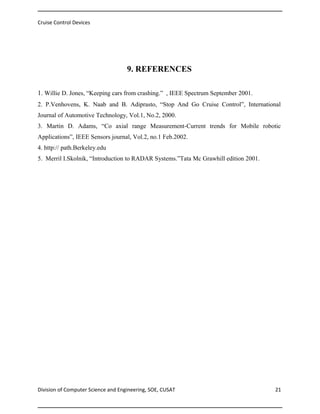 Cruise Control Devices

9. REFERENCES
1. Willie D. Jones, “Keeping cars from crashing.” , IEEE Spectrum September 2001.
2. P.Venhovens, K. Naab and B. Adiprasto, “Stop And Go Cruise Control”, International
Journal of Automotive Technology, Vol.1, No.2, 2000.
3. Martin D. Adams, “Co axial range Measurement-Current trends for Mobile robotic
Applications”, IEEE Sensors journal, Vol.2, no.1 Feb.2002.
4. http:// path.Berkeley.edu
5. Merril I.Skolnik, “Introduction to RADAR Systems.”Tata Mc Grawhill edition 2001.

Division of Computer Science and Engineering, SOE, CUSAT

21

 