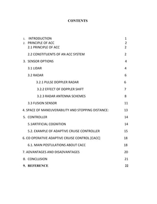 CONTENTS

2.

INTRODUCTION
PRINCIPLE OF ACC
2.1 PRINCIPLE OF ACC

1
2
2

2.2 CONSTITUENTS OF AN ACC SYSTEM

1.

2

3. SENSOR OPTIONS

4

3.1 LIDAR

4

3.2 RADAR

6

3.2.1 PULSE DOPPLER RADAR

6

3.2.2 EFFECT OF DOPPLER SHIFT

7

3.2.3 RADAR ANTENNA SCHEMES

8

3.3 FUSION SENSOR

11

4. SPACE OF MANEUVERABILITY AND STOPPING DISTANCE:

13

5. CONTROLLER

14

5.1ARTIFICIAL COGNITION

14

5.2. EXAMPLE OF ADAPTIVE CRUISE CONTROLLER

15

6. CO OPERATIVE ADAPTIVE CRUISE CONTROL [CACC]

18

6.1. MAIN POSTULATIONS ABOUT CACC

18

7. ADVANTAGES AND DISADVANTAGES

20

8. CONCLUSION

21

9. REFERENCE

22

 