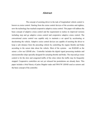 Abstract

The concept of assisting driver in the task of longitudinal vehicle control is
known as cruise control. Starting from the cruise control devices of the seventies and eighties,
now the technology has reached cooperative adaptive cruise control. This paper will address the
basic concept of adaptive cruise control and the requirement to realize its improved versions
including stop and go adaptive cruise control and cooperative adaptive cruise control. The
conventional cruise control was capable only to maintain a set speed by accelerating or
decelerating the vehicle. Adaptive cruise control devices are capable of assisting the driver to
keep a safe distance from the preceding vehicle by controlling the engine throttle and brake
according to the sensor data about the vehicle. Most of the systems

use RADAR as the

sensor .a few use LIDAR also. Controller includes the digital signal processing modules and
microcontroller chips specially designed for actuating throttle and brake. The stop and go cruise
control is for the slow and congested traffic of the cities where the traffic may be frequently
stopped. Cooperative controllers are not yet released but postulations are already there. This
paper includes a brief theory of pulse Doppler radar and FM-CW LIDAR used as sensors and
the basic concept of the controller.

 