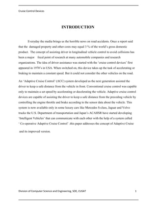 Cruise Control Devices

INTRODUCTION

Everyday the media brings us the horrible news on road accidents. Once a report said
that the damaged property and other costs may equal 3 % of the world’s gross domestic
product. The concept of assisting driver in longitudinal vehicle control to avoid collisions has
been a major

focal point of research at many automobile companies and research

organizations. The idea of driver assistance was started with the ‘cruise control devices’ first
appeared in 1970’s in USA. When switched on, this device takes up the task of accelerating or
braking to maintain a constant speed. But it could not consider the other vehicles on the road.
An ‘Adaptive Cruise Control’ (ACC) system developed as the next generation assisted the
driver to keep a safe distance from the vehicle in front. Conventional cruise control was capable
only to maintain a set speed by accelerating or decelerating the vehicle. Adaptive cruise control
devices are capable of assisting the driver to keep a safe distance from the preceding vehicle by
controlling the engine throttle and brake according to the sensor data about the vehicle. This
system is now available only in some luxury cars like Mercedes S-class, Jaguar and Volvo
trucks the U.S. Department of transportation and Japan’s ACAHSR have started developing
‘Intelligent Vehicles’ that can communicate with each other with the help of a system called
‘ Co-operative Adaptive Cruise Control’ .this paper addresses the concept of Adaptive Cruise
and its improved version.

Division of Computer Science and Engineering, SOE, CUSAT

1

 