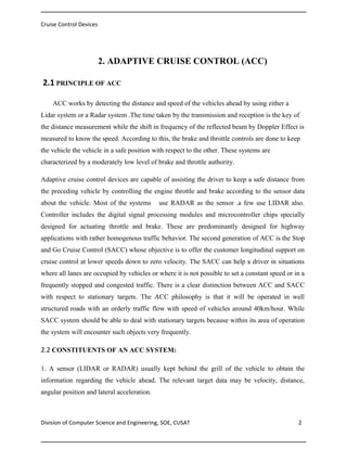 Cruise Control Devices

2. ADAPTIVE CRUISE CONTROL (ACC)
2.1 PRINCIPLE OF ACC
ACC works by detecting the distance and speed of the vehicles ahead by using either a
Lidar system or a Radar system .The time taken by the transmission and reception is the key of
the distance measurement while the shift in frequency of the reflected beam by Doppler Effect is
measured to know the speed. According to this, the brake and throttle controls are done to keep
the vehicle the vehicle in a safe position with respect to the other. These systems are
characterized by a moderately low level of brake and throttle authority.
Adaptive cruise control devices are capable of assisting the driver to keep a safe distance from
the preceding vehicle by controlling the engine throttle and brake according to the sensor data
about the vehicle. Most of the systems

use RADAR as the sensor .a few use LIDAR also.

Controller includes the digital signal processing modules and microcontroller chips specially
designed for actuating throttle and brake. These are predominantly designed for highway
applications with rather homogenous traffic behavior. The second generation of ACC is the Stop
and Go Cruise Control (SACC) whose objective is to offer the customer longitudinal support on
cruise control at lower speeds down to zero velocity. The SACC can help a driver in situations
where all lanes are occupied by vehicles or where it is not possible to set a constant speed or in a
frequently stopped and congested traffic. There is a clear distinction between ACC and SACC
with respect to stationary targets. The ACC philosophy is that it will be operated in well
structured roads with an orderly traffic flow with speed of vehicles around 40km/hour. While
SACC system should be able to deal with stationary targets because within its area of operation
the system will encounter such objects very frequently.

2.2 CONSTITUENTS OF AN ACC SYSTEM:
1. A sensor (LIDAR or RADAR) usually kept behind the grill of the vehicle to obtain the
information regarding the vehicle ahead. The relevant target data may be velocity, distance,
angular position and lateral acceleration.

Division of Computer Science and Engineering, SOE, CUSAT

2

 