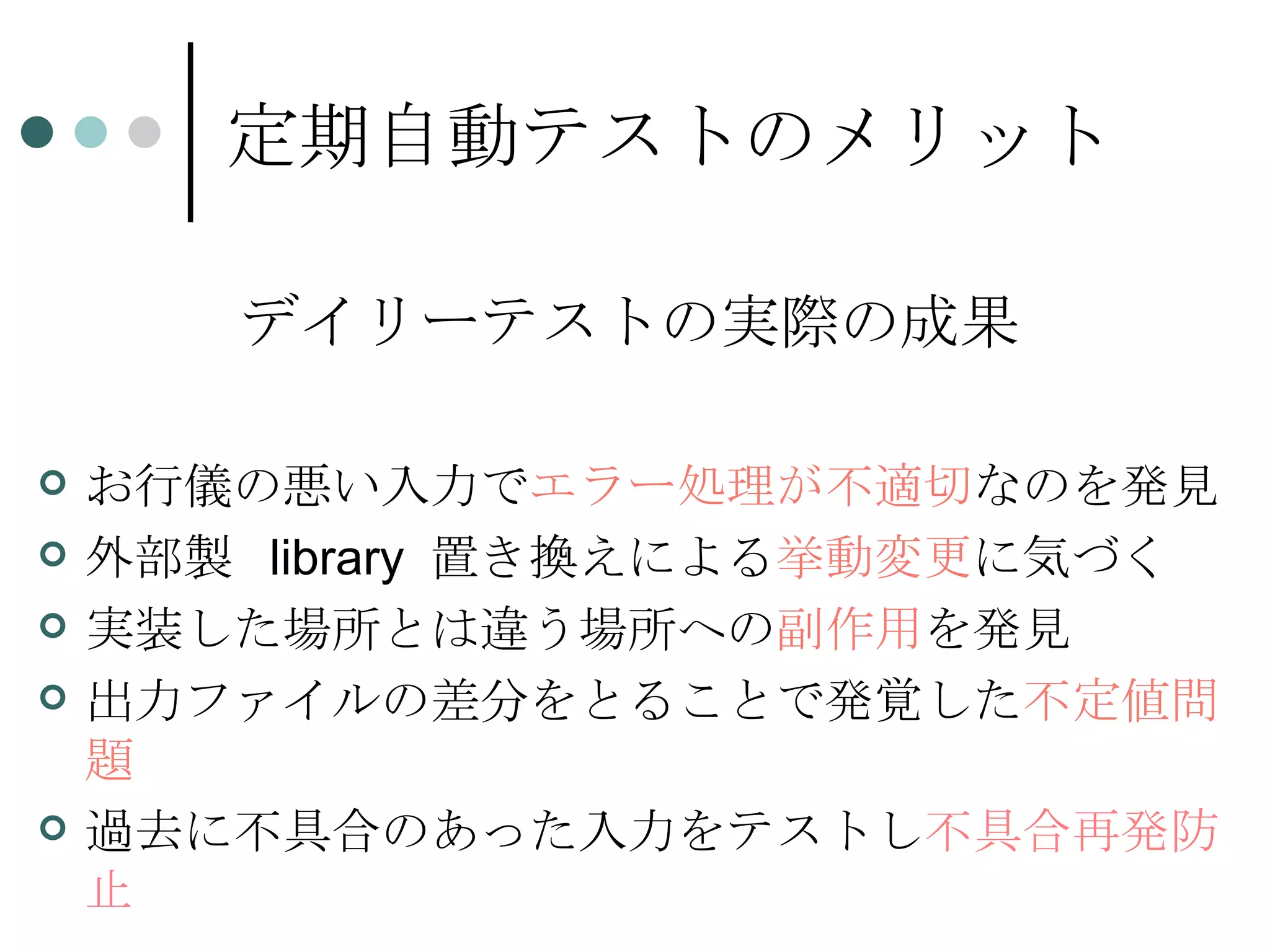 定期自動テストのメリット デイリーテストの実際の成果 お行儀の悪い入力で エラー処理が不適切 なのを発見 外部製  library  置き換えによる 挙動変更 に気づく 実装した場所とは違う場所への 副作用 を発見 出力ファイルの差分をとることで発覚した 不定値問題 過去に不具合のあった入力をテストし 不具合再発防止 
