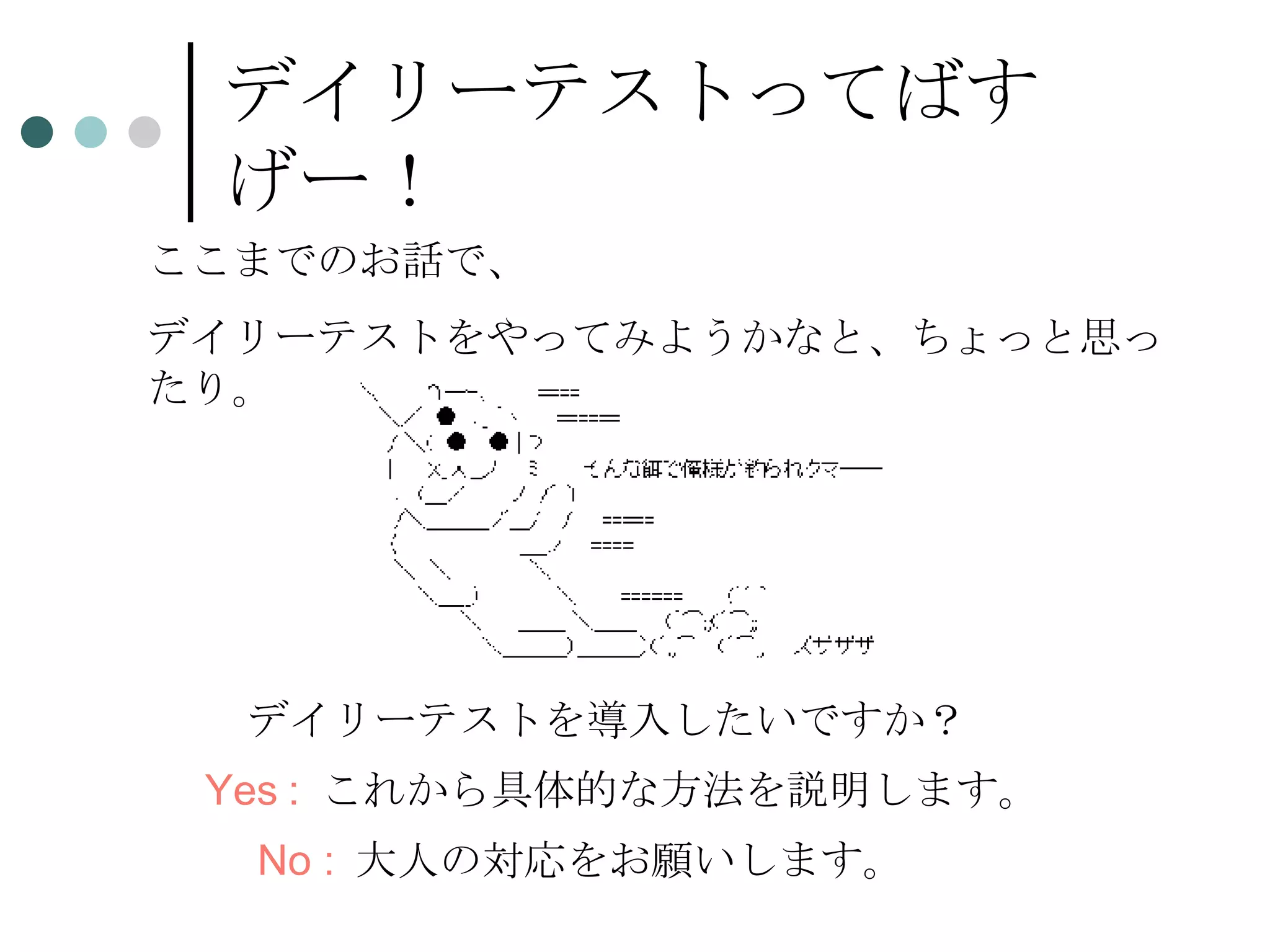 デイリーテストってばすげー！ ここまでのお話で、 デイリーテストをやってみようかなと、ちょっと思ったり。 デイリーテストを導入したいですか？ Yes :   これから具体的な方法を説明します。 No :   大人の対応をお願いします。 