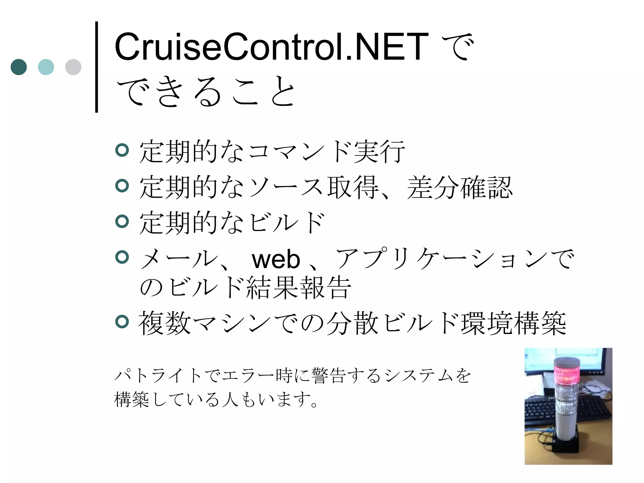 CruiseControl.NET で できること 定期的なコマンド実行 定期的なソース取得、差分確認  定期的なビルド メール、web、アプリケーションでのビルド結果報告 複数マシンでの分散ビルド環境構築 パトライトでエラー時に警告するシステムを 構築している人もいます。 