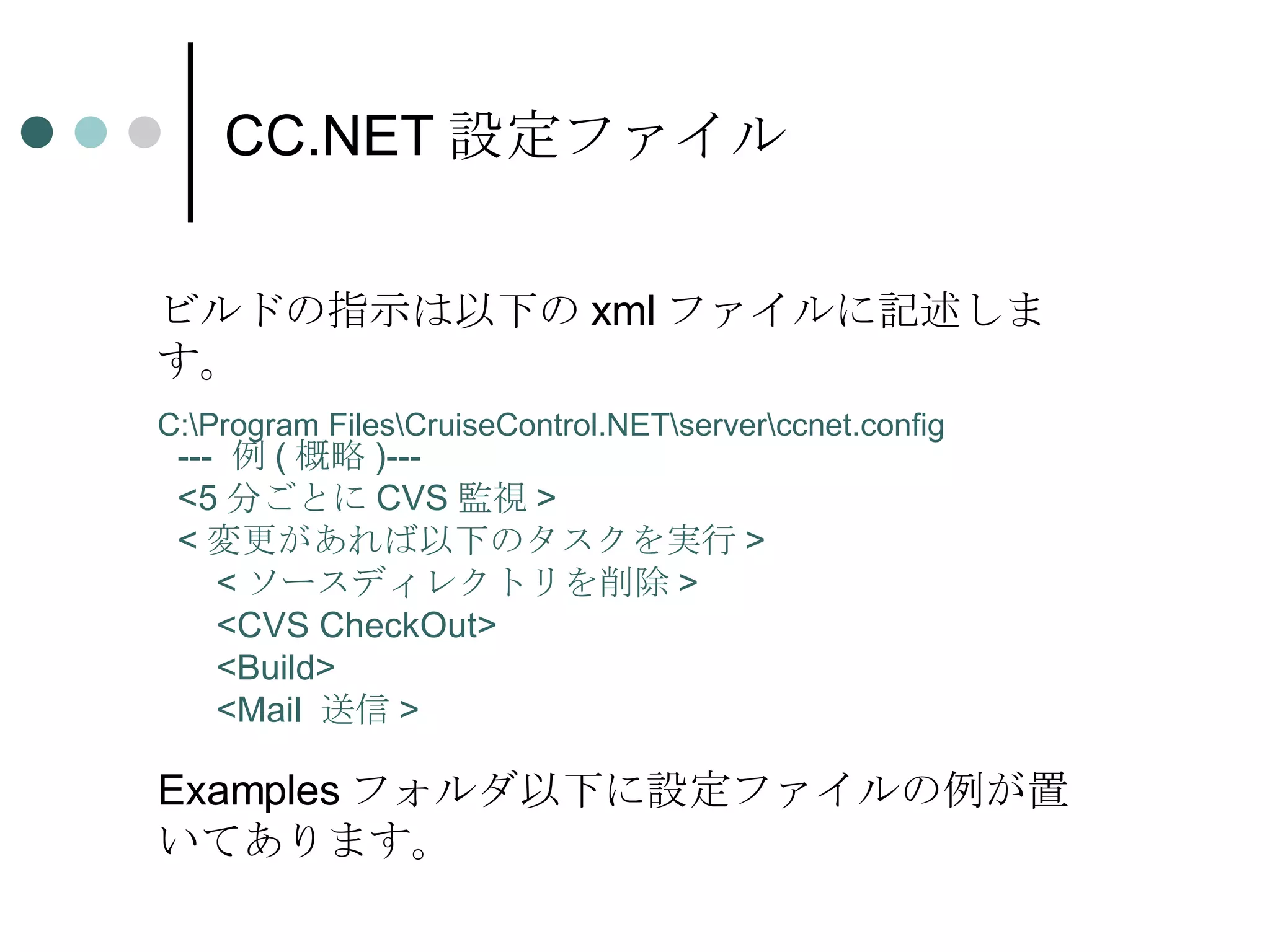 CC.NET 設定ファイル ビルドの指示は以下の xml ファイルに記述します。 C:\Program Files\CruiseControl.NET\server\ccnet.config ---  例 ( 概略 )--- <5 分ごとに CVS 監視 > < 変更があれば以下のタスクを実行 > < ソースディレクトリを削除 > <CVS CheckOut> <Build> <Mail  送信 > Examples フォルダ以下に設定ファイルの例が置いてあります。 