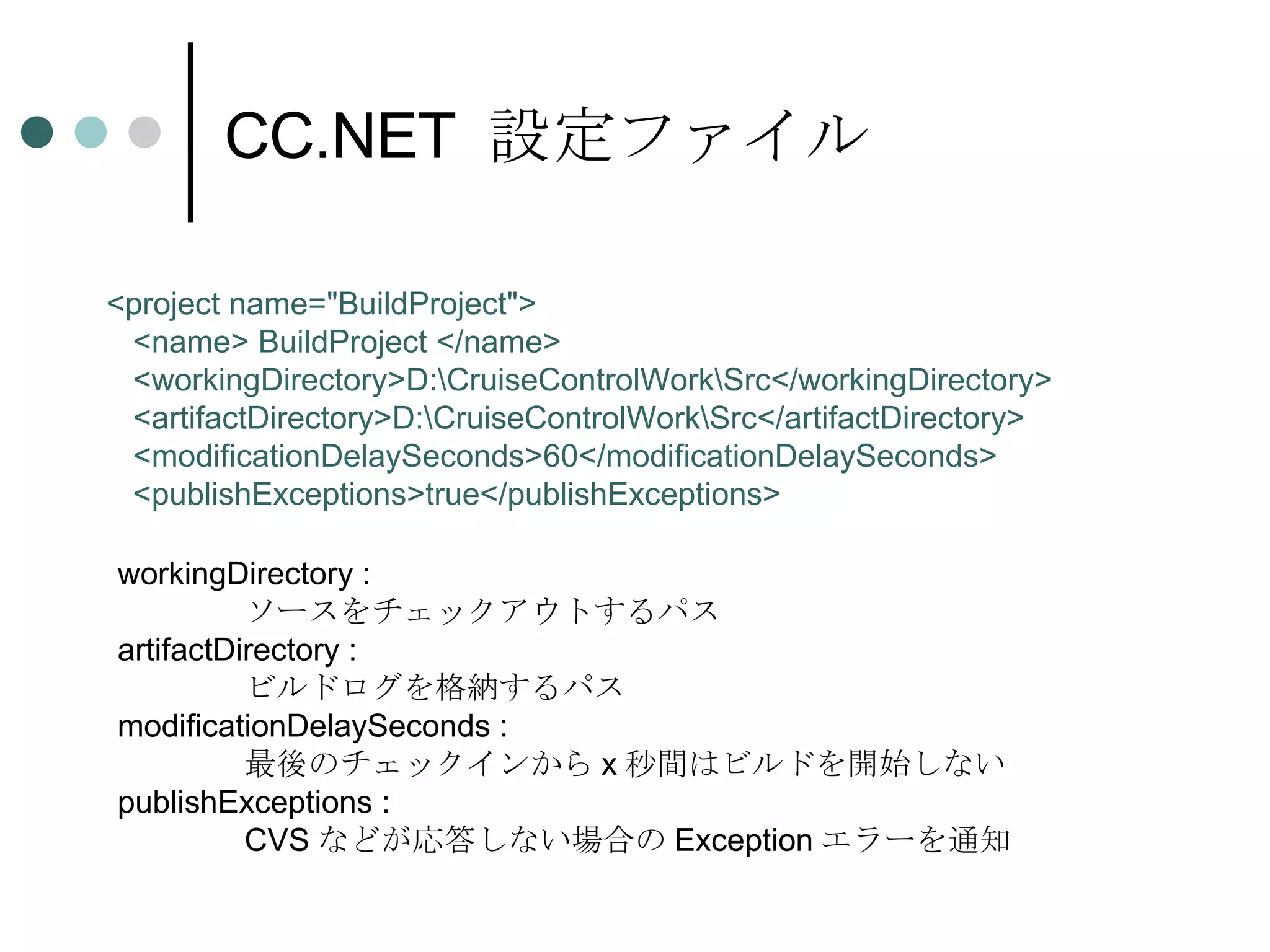 CC.NET  設定ファイル <project name=&quot;BuildProject&quot;> <name> BuildProject </name> <workingDirectory>D:\CruiseControlWork\Src</workingDirectory> <artifactDirectory>D:\CruiseControlWork\Src</artifactDirectory> <modificationDelaySeconds>60</modificationDelaySeconds> <publishExceptions>true</publishExceptions> workingDirectory :  ソースをチェックアウトするパス artifactDirectory :  ビルドログを格納するパス modificationDelaySeconds :  最後のチェックインから x 秒間はビルドを開始しない publishExceptions :  CVS などが応答しない場合の Exception エラーを通知 