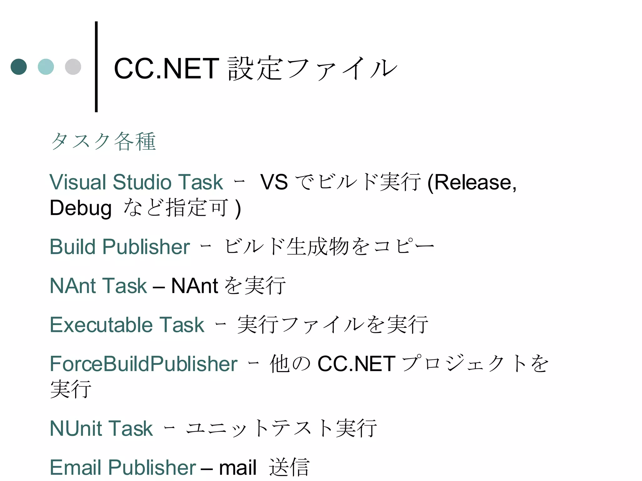 CC.NET 設定ファイル Visual Studio Task  ｰ  VS でビルド実行 (Release, Debug  など指定可 ) Build Publisher  ｰ ビルド生成物をコピー NAnt Task  – NAnt を実行 Executable Task  ｰ 実行ファイルを実行 ForceBuildPublisher  ｰ 他の CC.NET プロジェクトを実行 NUnit Task  ｰ ユニットテスト実行 Email Publisher  – mail  送信 タスク各種 