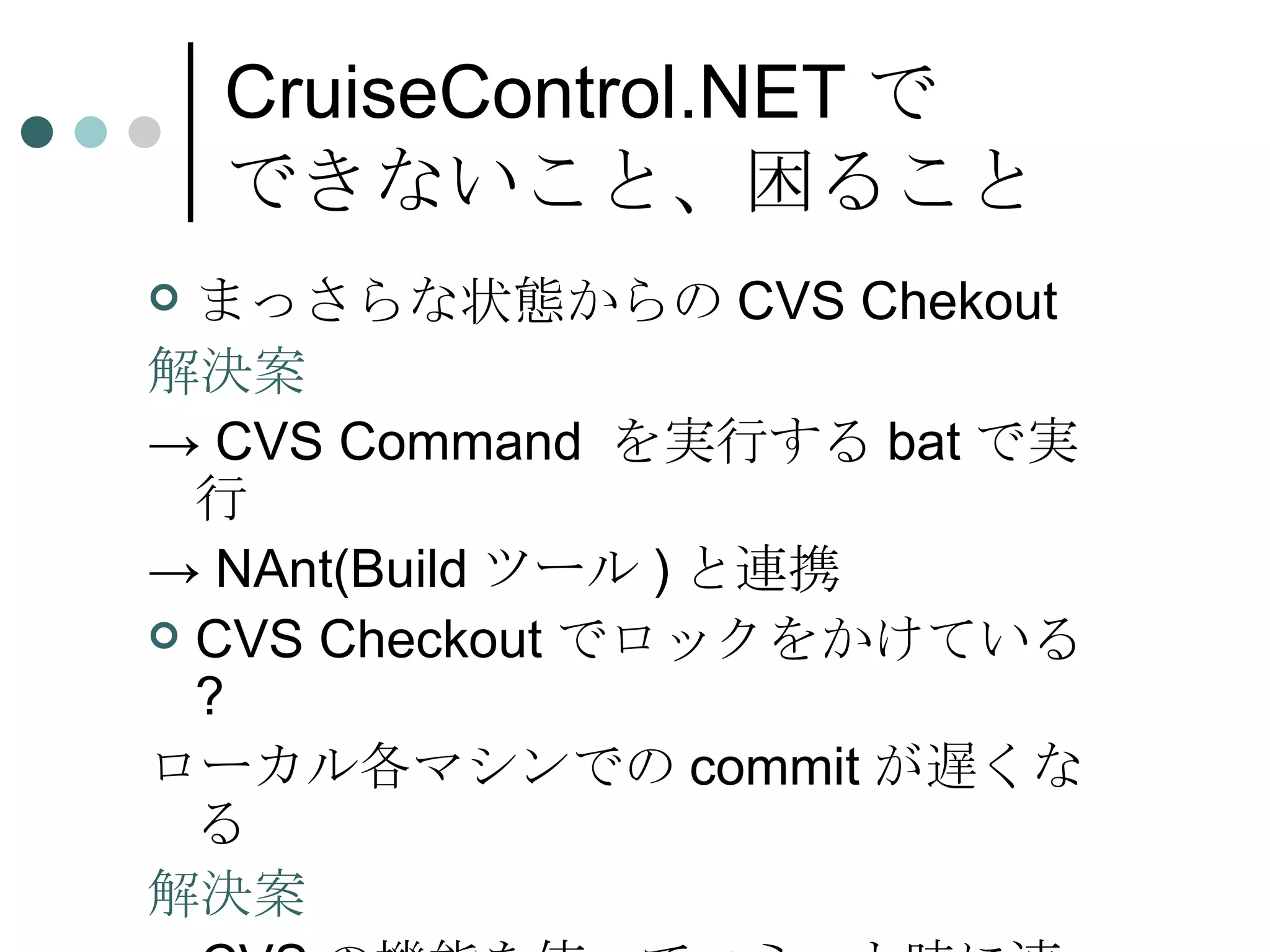 CruiseControl.NET で できないこと、困ること まっさらな状態からの CVS Chekout 解決案 ->  CVS Command  を実行する bat で実行 ->  NAnt(Build ツール ) と連携 CVS Checkout でロックをかけている ? ローカル各マシンでの commit が遅くなる 解決案 -> CVS の機能を使ってコミット時に連絡用ファイルを作成、連絡用ファイルを監視 
