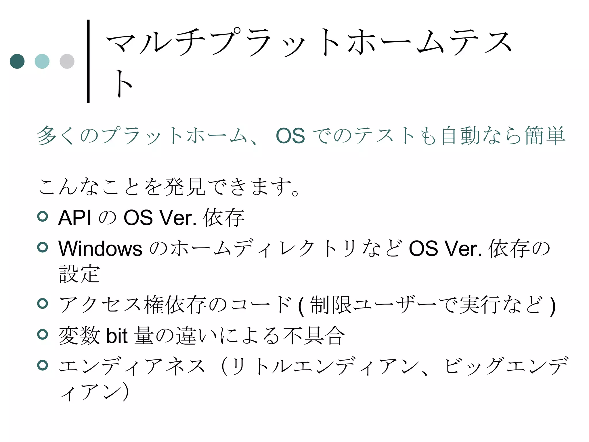 マルチプラットホームテスト 多くのプラットホーム、 OS でのテストも自動なら簡単 こんなことを発見できます。 API の OS Ver. 依存 Windows のホームディレクトリなど OS Ver. 依存の設定 アクセス権依存のコード ( 制限ユーザーで実行など ) 変数 bit 量の違いによる不具合 エンディアネス（リトルエンディアン、ビッグエンディアン） 