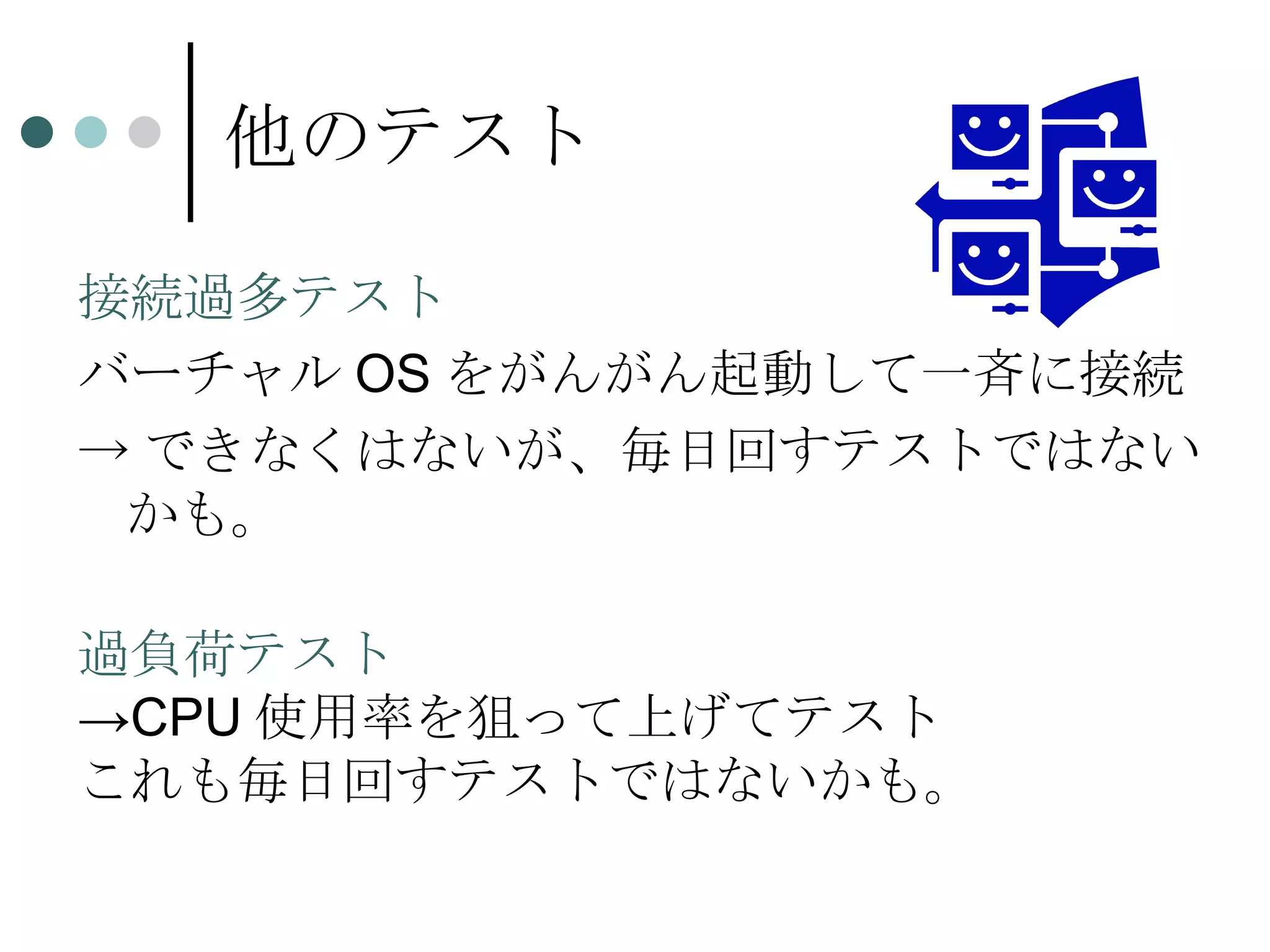 他のテスト 接続過多テスト バーチャルOSをがんがん起動して一斉に接続 ->できなくはないが、毎日回すテストではないかも。 過負荷テスト ->CPU使用率を狙って上げてテスト これも毎日回すテストではないかも。 