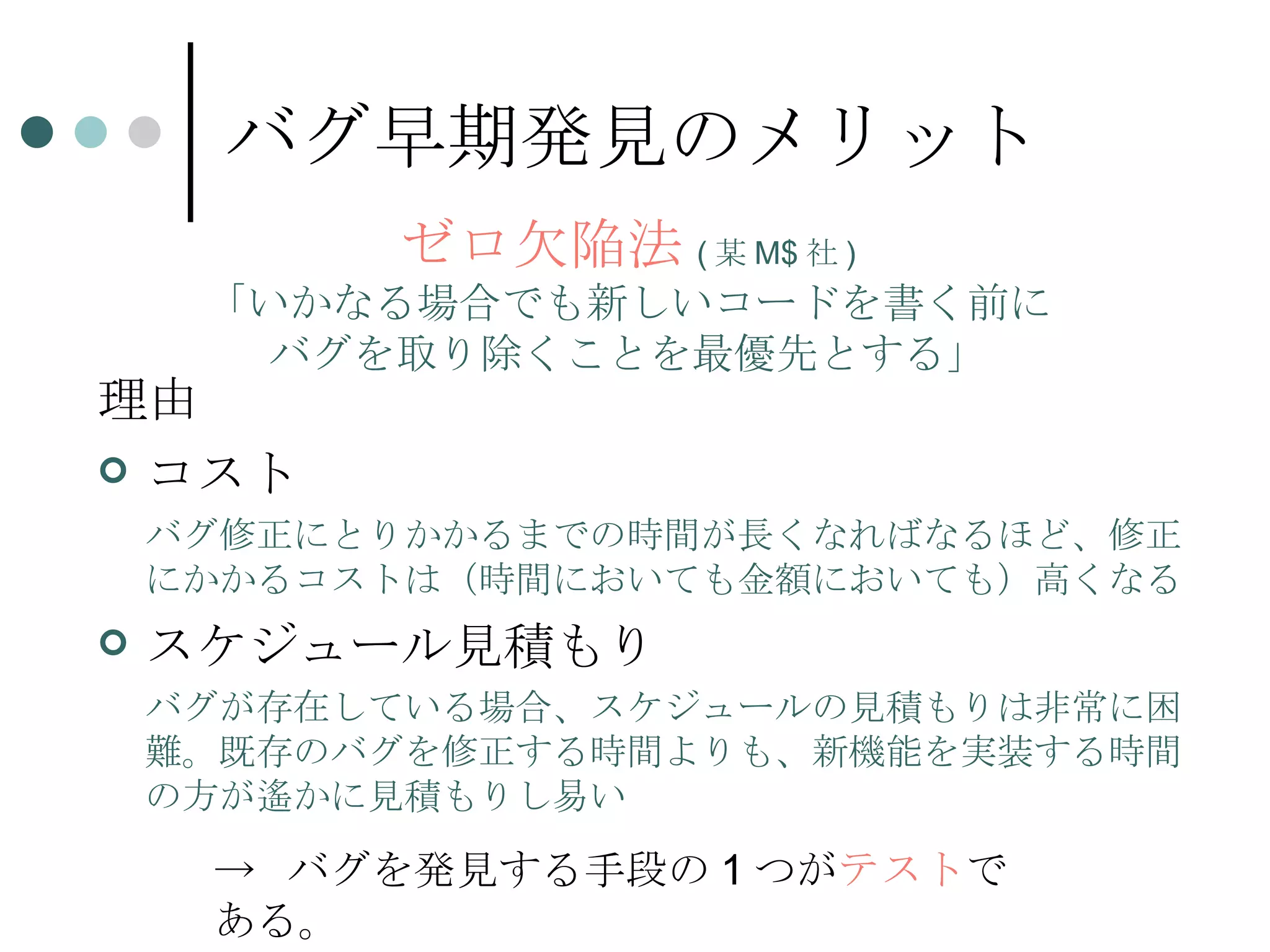 バグ早期発見のメリット 理由 コスト バグ修正にとりかかるまでの時間が長くなればなるほど、修正にかかるコストは（時間においても金額においても）高くなる スケジュール見積もり バグが存在している場合、スケジュールの見積もりは非常に困難。既存のバグを修正する時間よりも、新機能を実装する時間の方が遙かに見積もりし易い ゼロ欠陥法 ( 某 M$ 社 ) 「いかなる場合でも新しいコードを書く前に バグを取り除くことを最優先とする」 ->  バグを発見する手段の 1 つが テスト である。 