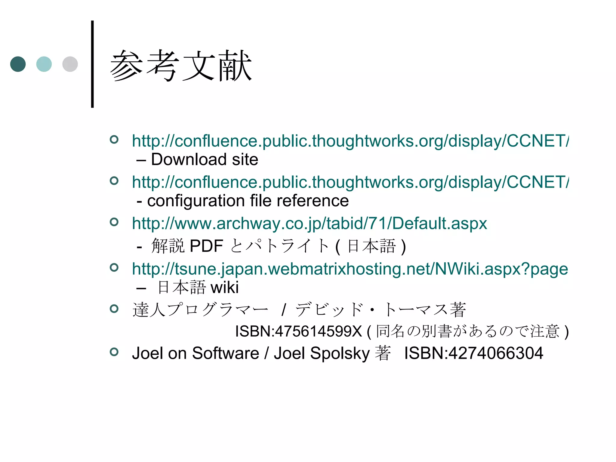 参考文献 http://confluence.public.thoughtworks.org/display/CCNET/Welcome+to+CruiseControl.NET  – Download site http://confluence.public.thoughtworks.org/display/CCNET/Configuring+the+Server  - configuration file reference http:// www.archway.co.jp/tabid/71/Default.aspx   -  解説 PDF とパトライト ( 日本語 ) http://tsune.japan.webmatrixhosting.net/NWiki.aspx?page=CruiseControl.NET1.0  –  日本語 wiki 達人プログラマー  /  デビッド・トーマス著 ISBN:475614599X ( 同名の別書があるので注意 ) Joel on Software / Joel Spolsky 著  ISBN:4274066304 