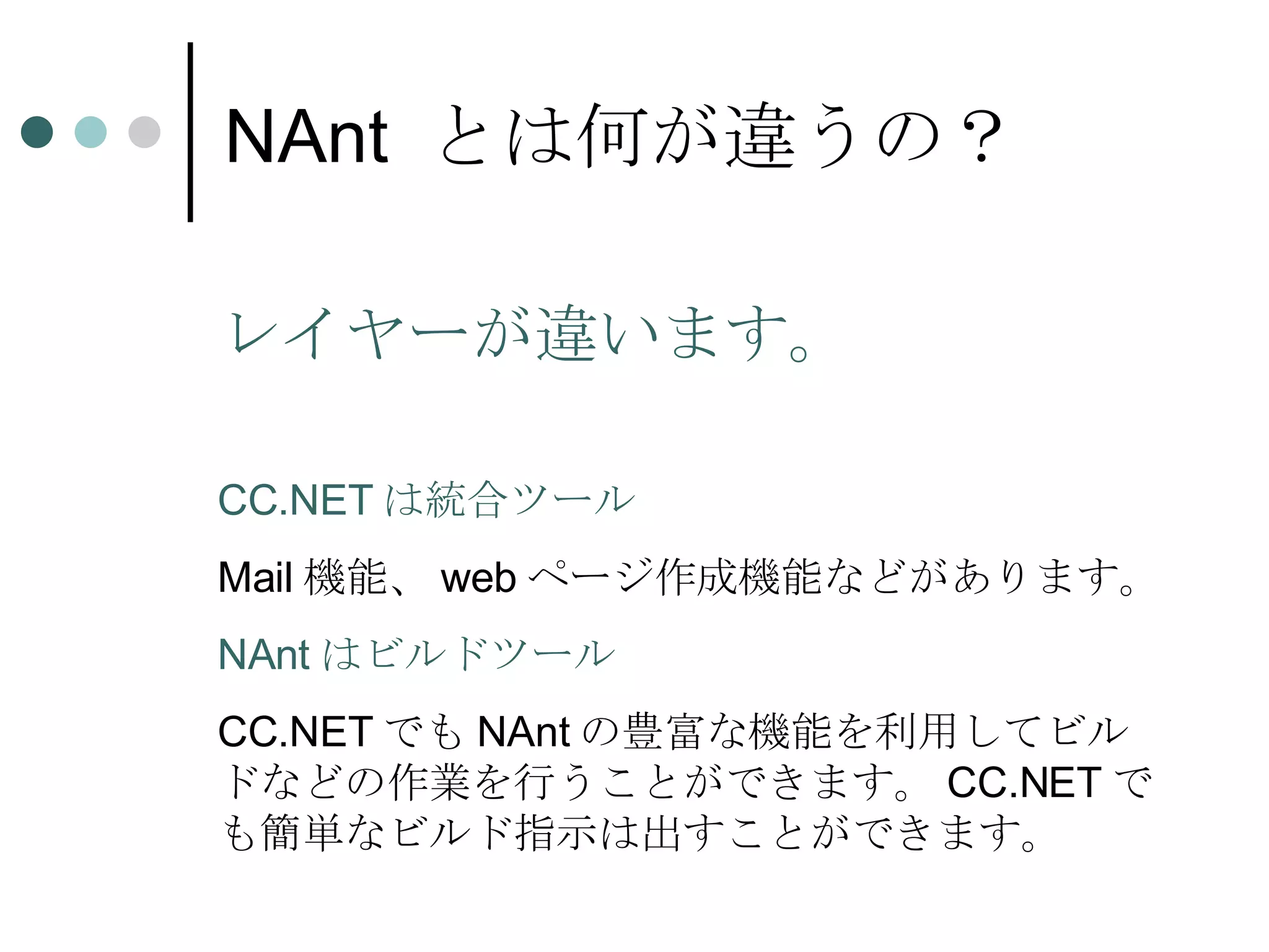 NAnt  とは何が違うの？ レイヤーが違います。 CC.NET は統合ツール Mail 機能、 web ページ作成機能などがあります。 NAnt はビルドツール CC.NET でも NAnt の豊富な機能を利用してビルドなどの作業を行うことができます。 CC.NET でも簡単なビルド指示は出すことができます。 