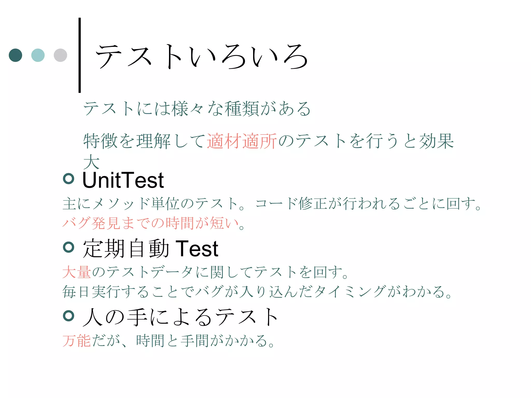 テストいろいろ UnitTest 主にメソッド単位のテスト。コード修正が行われるごとに回す。 バグ発見までの時間が短い 。 定期自動 Test 大量 のテストデータに関してテストを回す。 毎日実行することでバグが入り込んだタイミングがわかる。 人の手によるテスト 万能 だが、時間と手間がかかる。 テストには様々な種類がある 特徴を理解して 適材適所 のテストを行うと効果大 