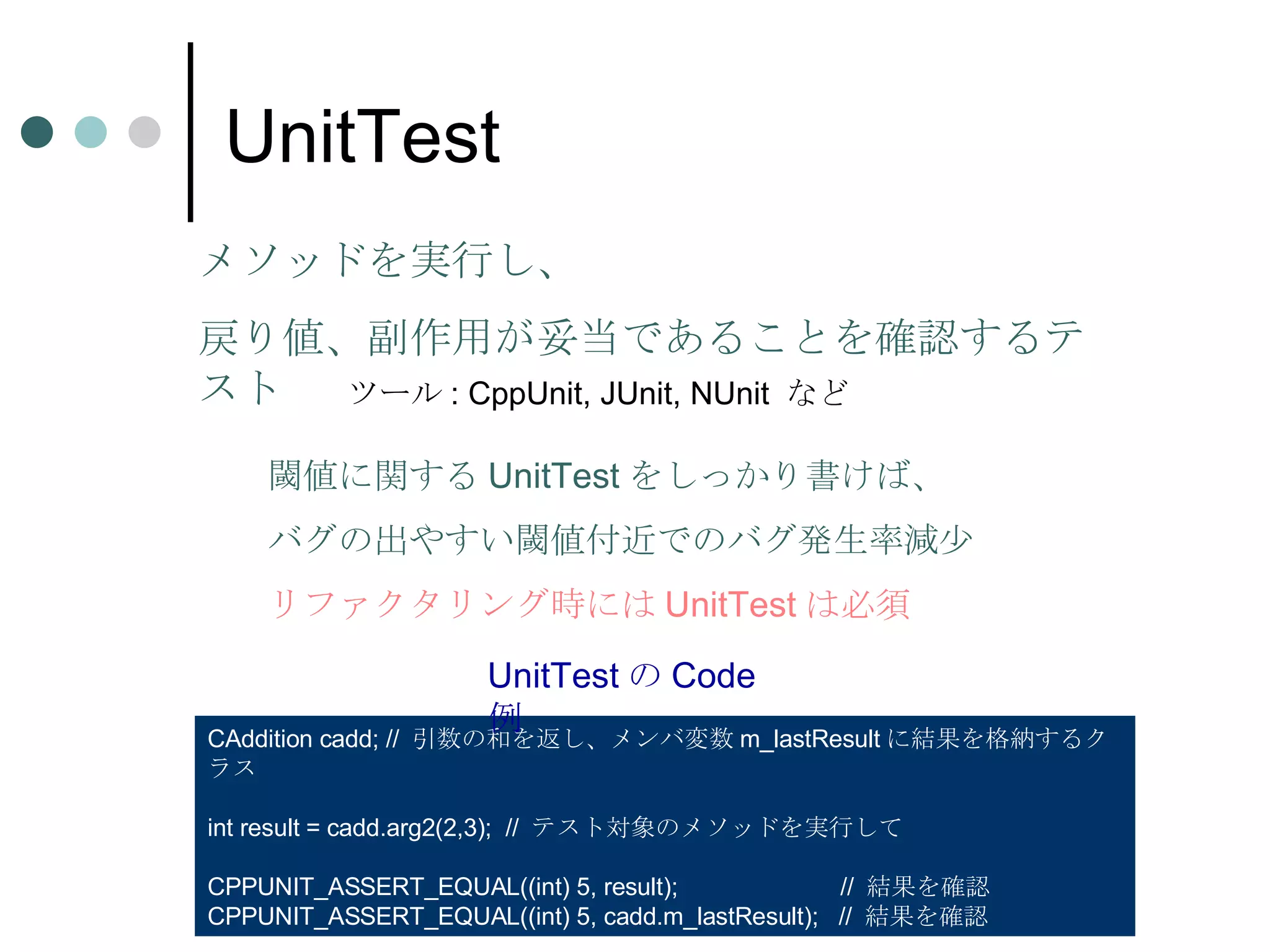 UnitTest メソッドを実行し、 戻り値、副作用が妥当であることを確認するテスト ツール : CppUnit, JUnit, NUnit  など CAddition cadd; //  引数の和を返し、メンバ変数 m_lastResult に結果を格納するクラス int result = cadd.arg2(2,3);  //  テスト対象のメソッドを実行して CPPUNIT_ASSERT_EQUAL((int) 5, result);  //  結果を確認 CPPUNIT_ASSERT_EQUAL((int) 5, cadd.m_lastResult);  //  結果を確認 UnitTest の Code 例 閾値に関する UnitTest をしっかり書けば、 バグの出やすい閾値付近でのバグ発生率減少 リファクタリング時には UnitTest は必須 