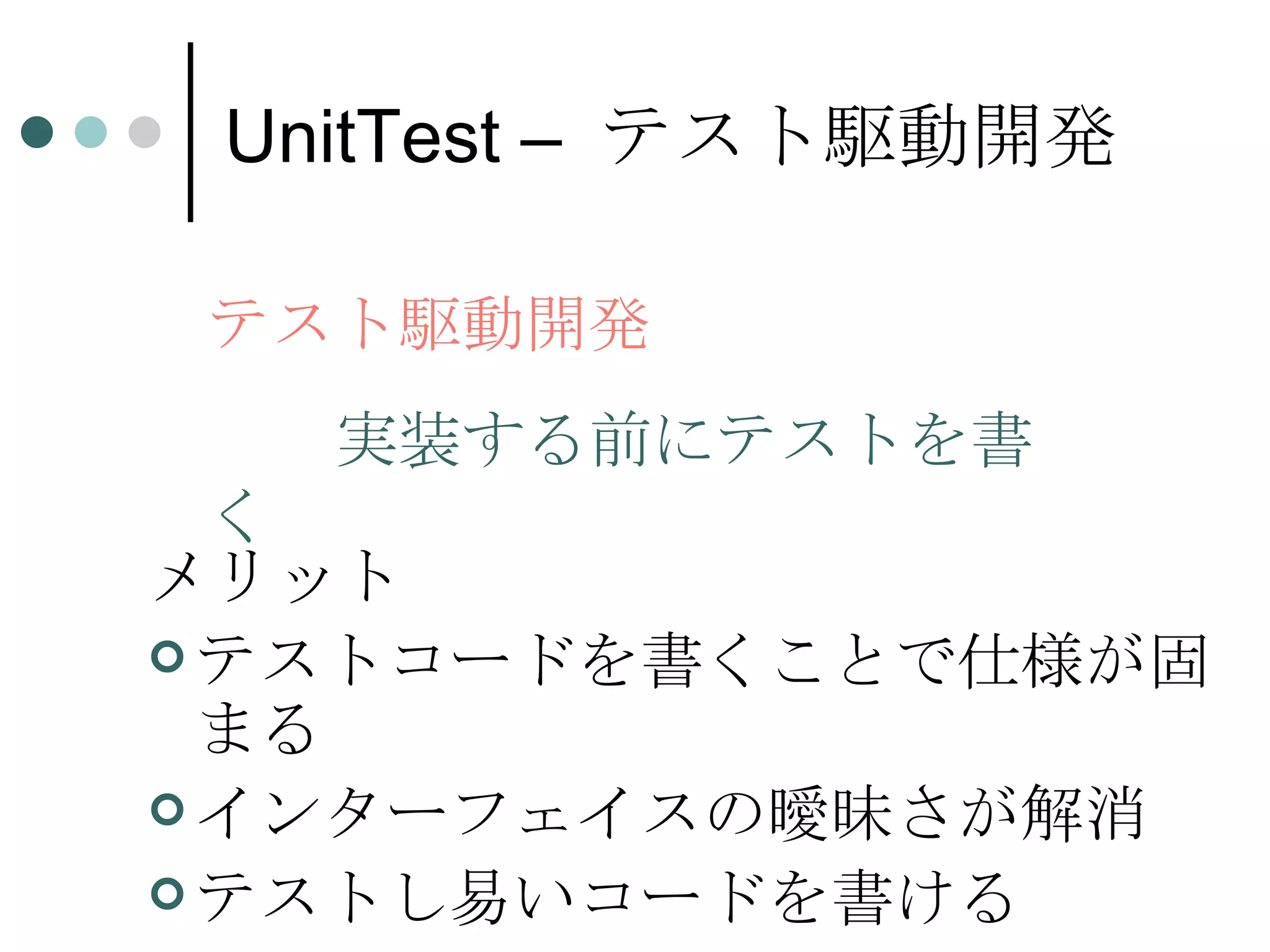 UnitTest –  テスト駆動開発 メリット テストコードを書くことで仕様が固まる インターフェイスの曖昧さが解消 テストし易いコードを書ける テスト駆動開発 実装する前にテストを書く 