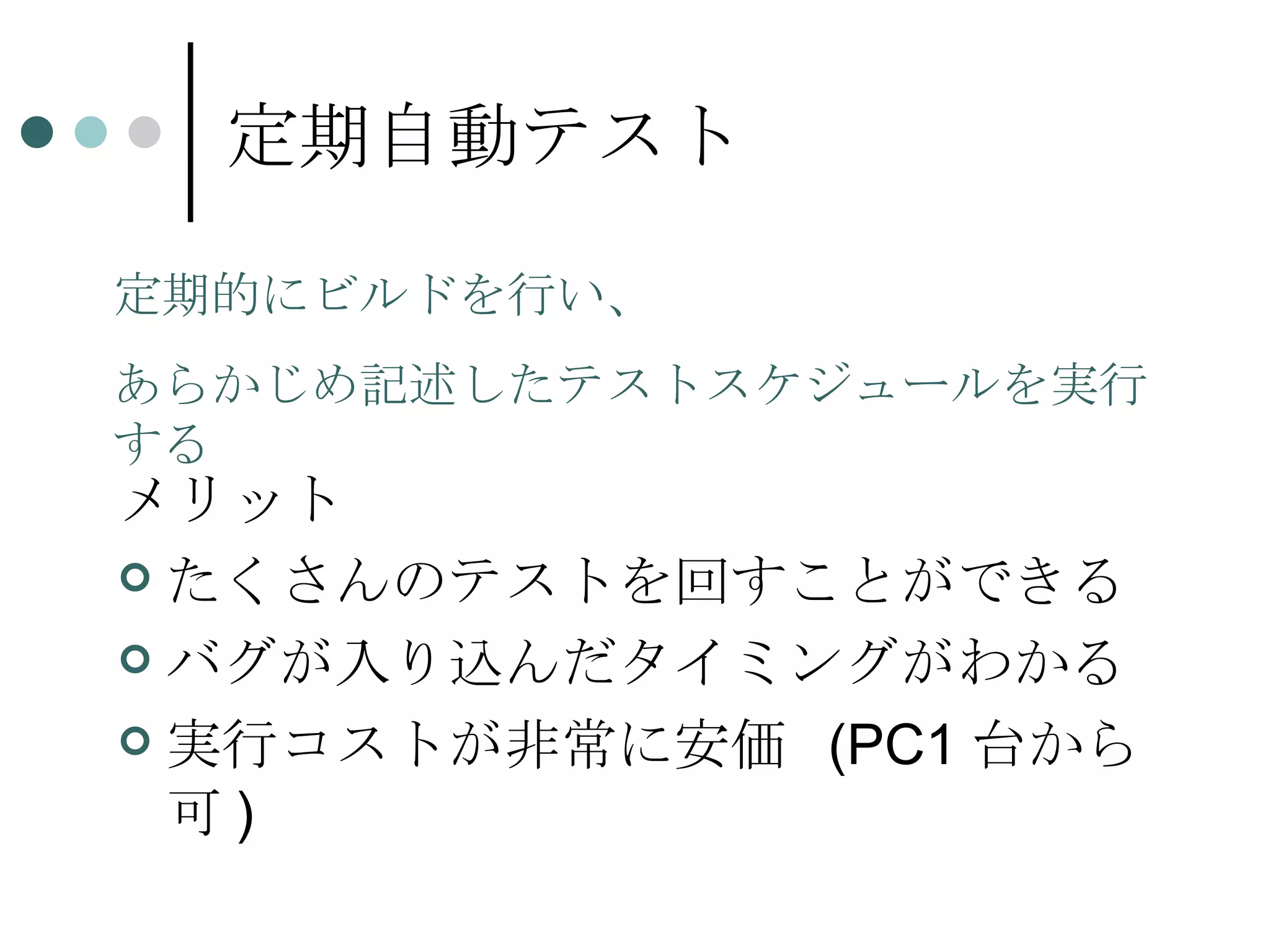 定期自動テスト メリット たくさんのテストを回すことができる バグが入り込んだタイミングがわかる 実行コストが非常に安価  (PC1 台から可 ) 定期的にビルドを行い、 あらかじめ記述したテストスケジュールを実行する 