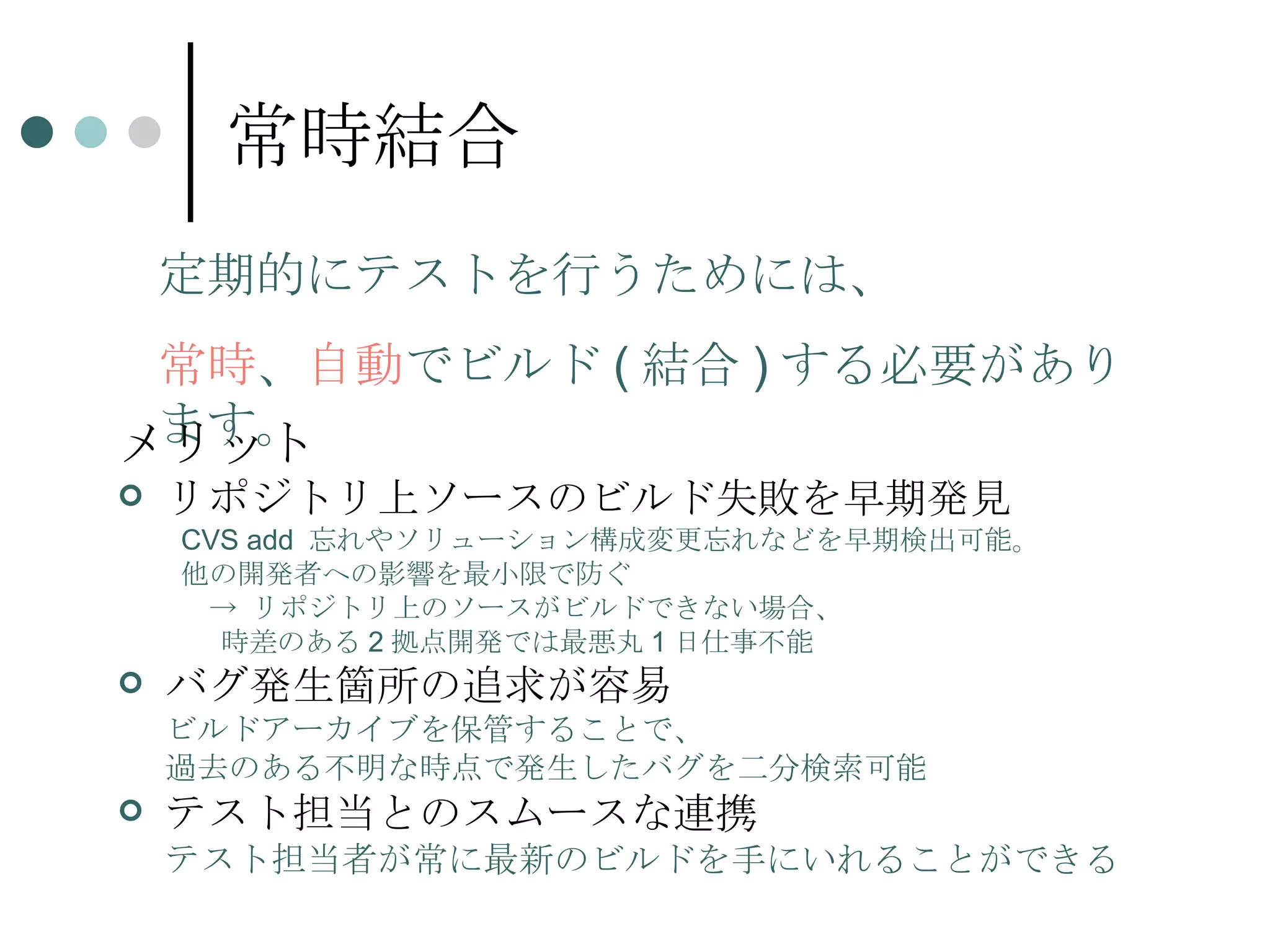 常時結合 メリット リポジトリ上ソースのビルド失敗を早期発見 CVS add  忘れやソリューション構成変更忘れなどを早期検出可能。 他の開発者への影響を最小限で防ぐ 　-> リポジトリ上のソースがビルドできない場合、 時差のある 2 拠点開発では最悪丸 1 日仕事不能 バグ発生箇所の追求が容易 ビルドアーカイブを保管することで、 過去のある不明な時点で発生したバグを二分検索可能 テスト担当とのスムースな連携 テスト担当者が常に最新のビルドを手にいれることができる 定期的にテストを行うためには、 常時 、 自動 でビルド ( 結合 ) する必要があります。 