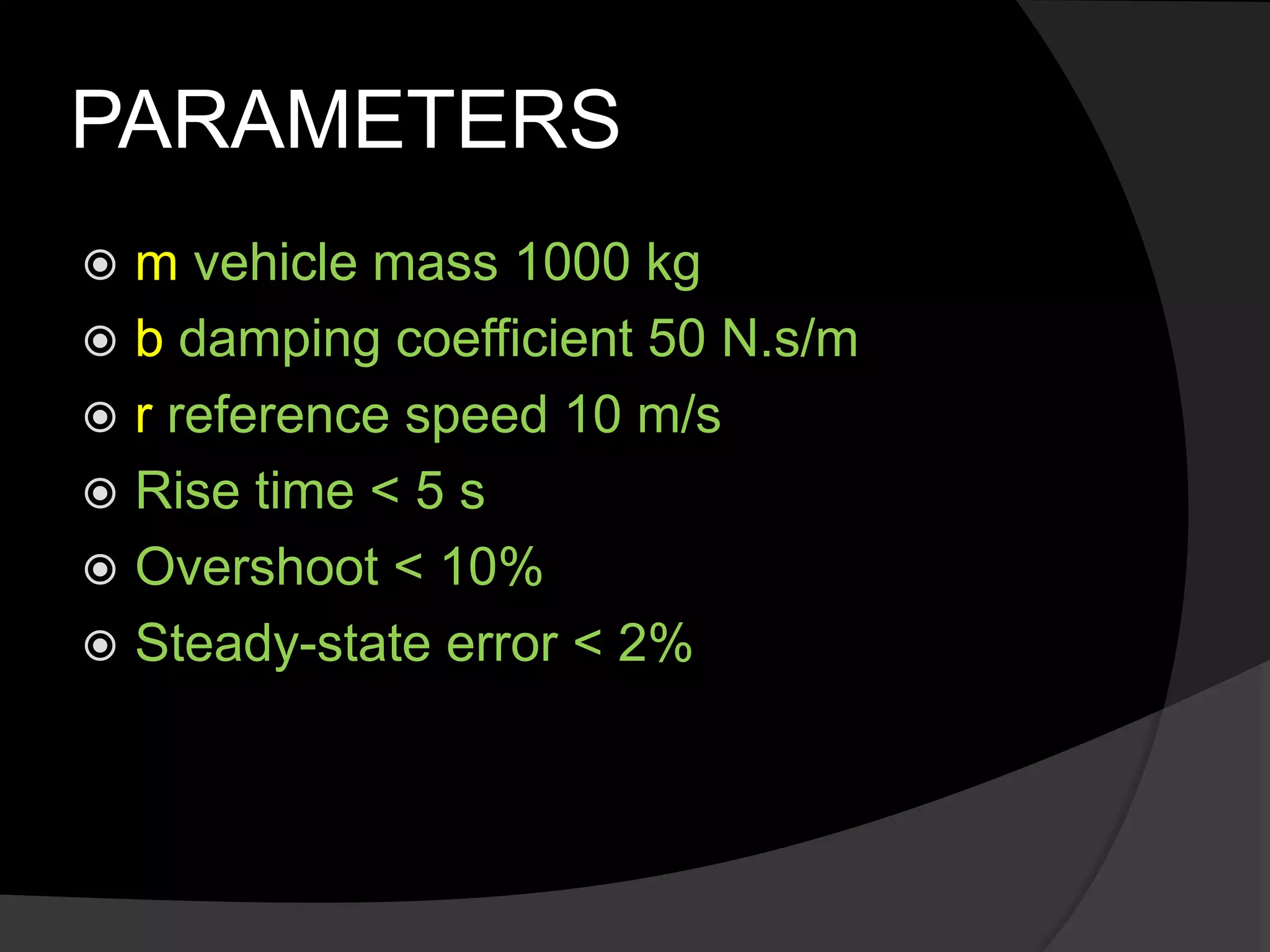 PARAMETERS
 m vehicle mass 1000 kg
 b damping coefficient 50 N.s/m
 r reference speed 10 m/s
 Rise time < 5 s
 Overshoot < 10%
 Steady-state error < 2%
 